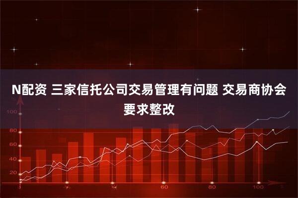 N配资 三家信托公司交易管理有问题 交易商协会要求整改