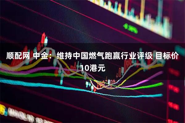 顺配网 中金：维持中国燃气跑赢行业评级 目标价10港元