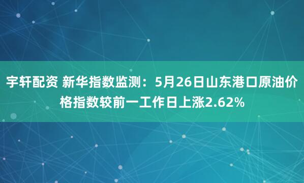 宇轩配资 新华指数监测：5月26日山东港口原油价格指数较前一工作日上涨2.62%