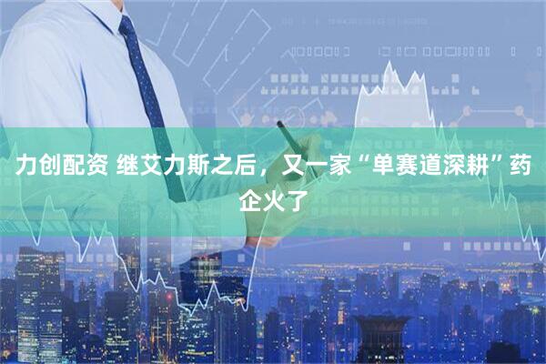 力创配资 继艾力斯之后，又一家“单赛道深耕”药企火了