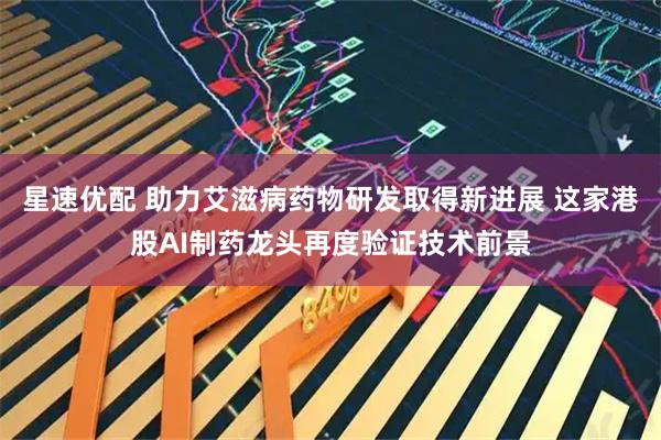星速优配 助力艾滋病药物研发取得新进展 这家港股AI制药龙头再度验证技术前景